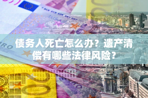 济南债务人死亡怎么办？遗产清偿有哪些法律风险？