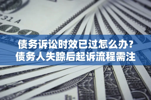 济南债务诉讼时效已过怎么办？债务人失踪后起诉流程需注意什么？