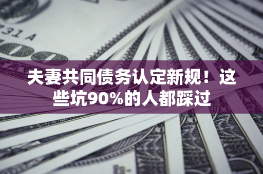 济南夫妻共同债务认定新规！这些坑90%的人都踩过