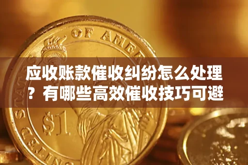 济南应收账款催收纠纷怎么处理？有哪些高效催收技巧可避免坏账？